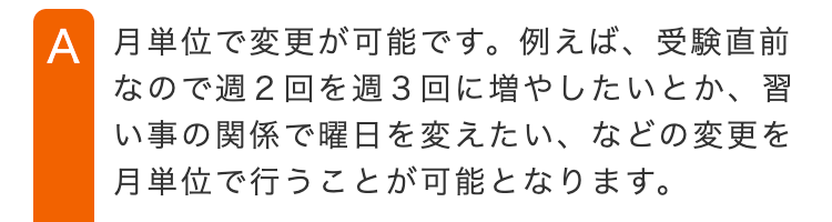 A 月単位で変更が可能です。例えば、受験直前
なので週2回を週3回に増やしたいとか、習
い事の関係で曜日を変えたい、 などの変更を
月単位で行うことが可能となります。
