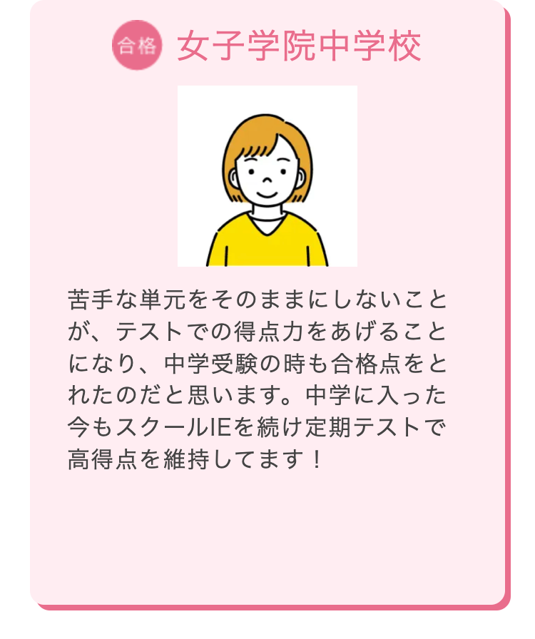 合格 女子学院中学校
苦手な単元をそのままにしないこと
が、テストでの得点力をあげること
になり、中学受験の時も合格点をと
れたのだと思います。 中学に入った
今もスクールIEを続け定期テストで
高得点を維持してます!