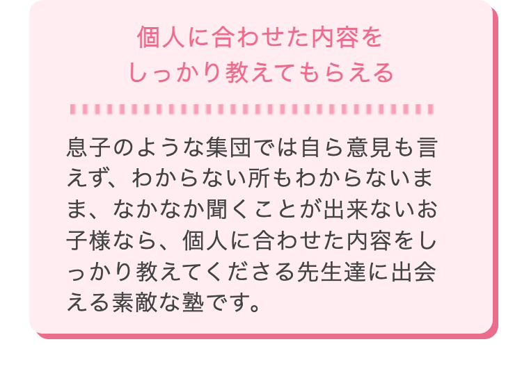 個人に合わせた内容を
しっかり教えてもらえる
息子のような集団では自ら意見も言
えず、わからない所もわからないま
ま、なかなか聞くことが出来ないお
子様なら、 個人に合わせた内容をし
っかり教えてくださる先生達に出会
える素敵な塾です。