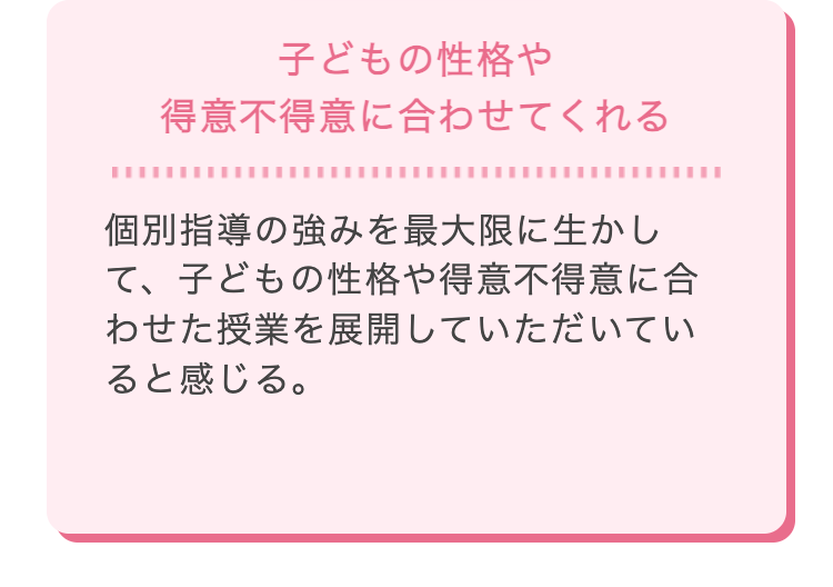 子どもの性格や
得意不得意に合わせてくれる
個別指導の強みを最大限に生かし
て、子どもの性格や得意不得意に合
わせた授業を展開していただいてい
ると感じる。