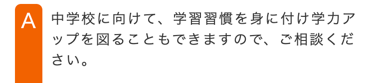 A 中学校に向けて、学習習慣を身に付け学力ア
ップを図ることもできますので、ご相談くだ
さい。