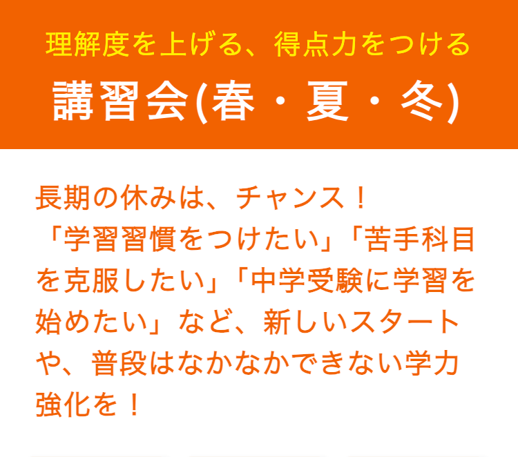 理解度を上げる、 得点力をつける
講習会(春・夏・冬)
長期の休みは、チャンス!
「学習習慣をつけたい」 「苦手科目
を克服したい」 「中学受験に学習を
始めたい」など、 新しいスタート
や、普段はなかなかできない学力
強化を!