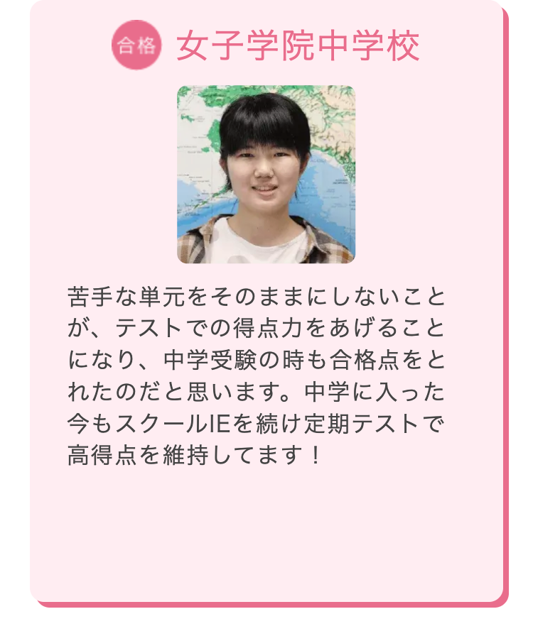 合格 女子学院中学校
苦手な単元をそのままにしないこと
が、テストでの得点力をあげること
になり、 中学受験の時も合格点をと
れたのだと思います。 中学に入った
今もスクールIEを続け定期テストで
高得点を維持してます!