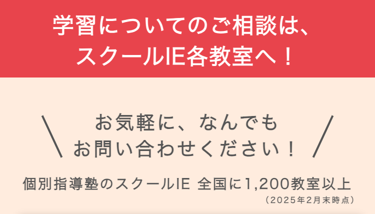 学習についてのご相談は、
スクールIE各教室へ!
お気軽に、 なんでも
お問い合わせください!
個別指導塾のスクールIE 全国に1,200教室以上
(2025年2月末時点)