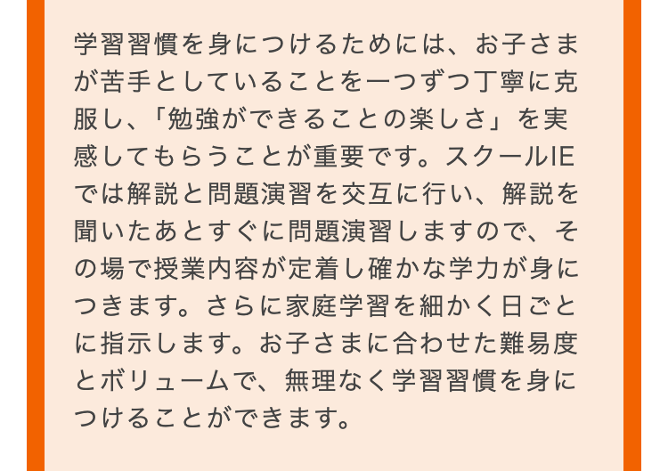 学習習慣を身につけるためには、お子さま
が苦手としていることを一つずつ丁寧に克
服し、「勉強ができることの楽しさ」を実
感してもらうことが重要です。 スクールIE
では解説と問題演習を交互に行い、解説を
聞いたあとすぐに問題演習しますので、そ
の場で授業内容が定着し確かな学力が身に
つきます。さらに家庭学習を細かく日ごと
に指示します。 お子さまに合わせた難易度
とボリュームで、無理なく学習習慣を身に
つけることができます。