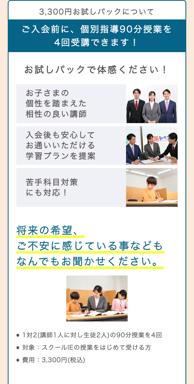3,300円お試しパックについて
ご入会前に、個別指導90分授業を
4回受講できます!
お試しパックで体感ください!
お子さまの
個性を踏まえた
相性の良い講師
入会後も安心して
お通いいただける
学習プランを提案
NT
苦手科目対策
にも対応!
将来の希望、
ご不安に感じている事なども
なんでもお聞かせください。
●1対2 (講師1人に対し生徒2人) の90分授業を4回
●対象: スクールIEの授業をはじめて受ける方
•費用: 3,300円 (税込)