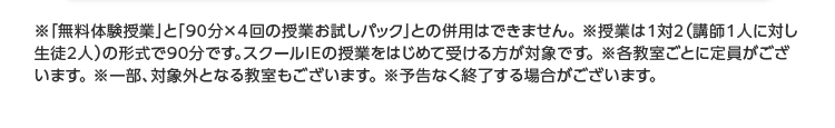 ※「無料体験授業」 と 「90分×4回の授業お試しパック」 との併用はできません。 ※授業は1対2 (講師1人に対し
生徒2人)の形式で90分です。 スクールIEの授業をはじめて受ける方が対象です。 各教室ごとに定員がござ
います。 ※一部、対象外となる教室もございます。 ※予告なく終了する場合がございます。
