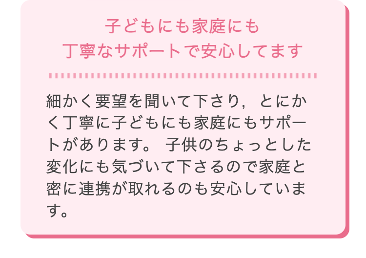 子どもにも家庭にも
丁寧なサポートで安心してます
細かく要望を聞いて下さり、とにか
く丁寧に子どもにも家庭にもサポー
トがあります。 子供のちょっとした
変化にも気づいて下さるので家庭と
密に連携が取れるのも安心していま
す。