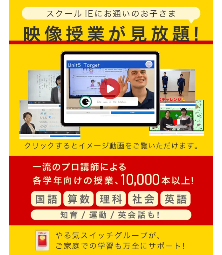 スクールIEにお通いのお子さま
映像授業が見放題!
Unit5 Target
e She was in the kitchen
チャレンジ
クリックするとイメージ動画をご覧いただけます。
一流のプロ講師による
各学年向けの授業、 10,000本以上!
国語 算数 理科 社会 英語
知育 / 運動 / 英会話も!
スイッチ
やる気スイッチグループが、
ご家庭での学習も万全にサポート!