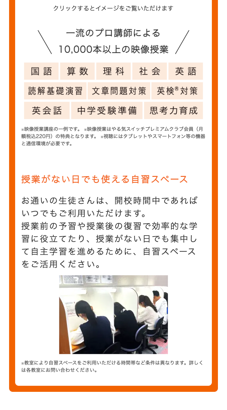 クリックするとイメージをご覧いただけます
一流のプロ講師による
10,000本以上の映像授業
国語
算数 理科 社会
英語
読解基礎演習 文章問題対策 英検®対策
英会話
中学受験準備 思考力育成
※映像授業講座の一例です。映像授業はやる気スイッチプレミアムクラブ会員(月
額税込220円) の特典となります。 ※視聴にはタブレットやスマートフォン等の機器
と通信環境が必要です。
授業がない日でも使える自習スペース
お通いの生徒さんは、 開校時間中であれば
いつでもご利用いただけます。
授業前の予習や授業後の復習で効率的な学
習に役立てたり、 授業がない日でも集中し
て自主学習を進めるために、 自習スペース
をご活用ください。
※教室により自習スペースをご利用いただける時間帯など条件は異なります。 詳しく
は各教室にお問い合わせください。