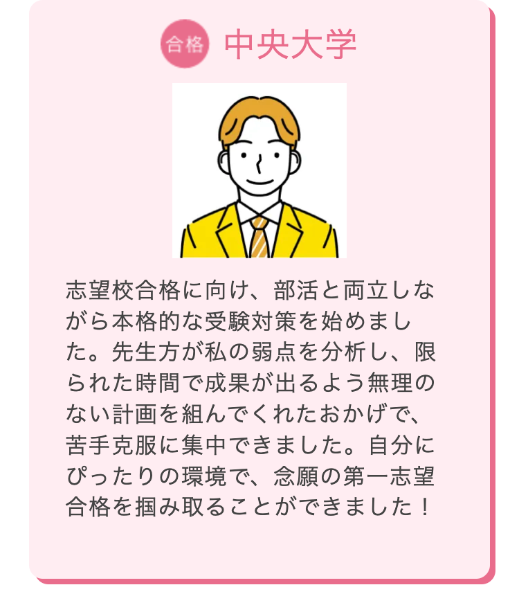 合格 中央大学
志望校合格に向け、 部活と両立しな
がら本格的な受験対策を始めまし
た。先生方が私の弱点を分析し、限
られた時間で成果が出るよう無理の
ない計画を組んでくれたおかげで、
苦手克服に集中できました。自分に
ぴったりの環境で、念願の第一志望
合格を掴み取ることができました!