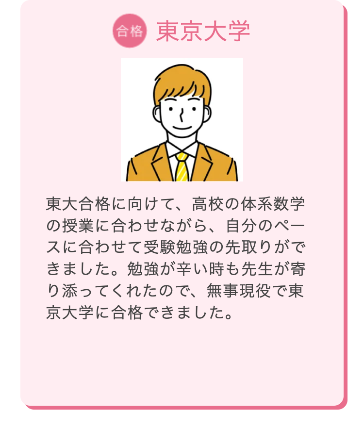 合格 東京大学
東大合格に向けて、高校の体系数学
の授業に合わせながら、 自分のペー
スに合わせて受験勉強の先取りがで
きました。勉強が辛い時も先生が寄
り添ってくれたので、無事現役で東
京大学に合格できました。
