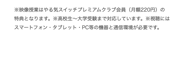 ※映像授業はやる気スイッチプレミアムクラブ会員 (月額220円)の
特典となります。 ※高校生~大学受験まで対応しています。 ※視聴には
スマートフォン・タブレット・PC等の機器と通信環境が必要です。