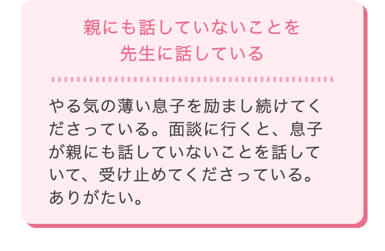 親にも話していないことを
先生に話している
やる気の薄い息子を励まし続けてく
ださっている。 面談に行くと、息子
が親にも話していないことを話して
いて、受け止めてくださっている。
ありがたい。