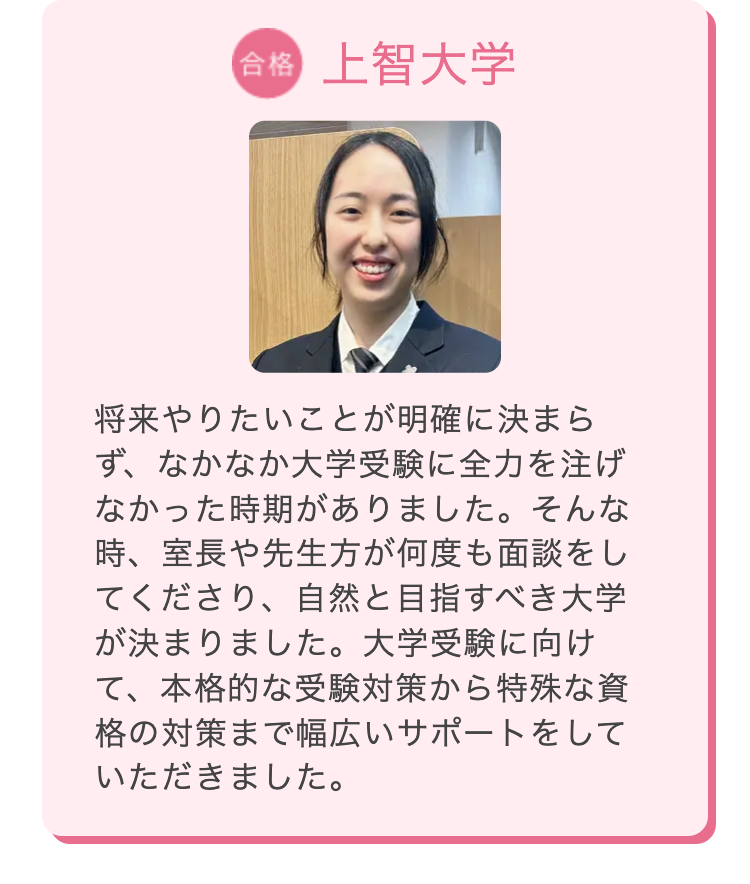 合格 上智大学
将来やりたいことが明確に決まら
ず、なかなか大学受験に全力を注げ
なかった時期がありました。そんな
時、室長や先生方が何度も面談をし
てくださり、自然と目指すべき大学
が決まりました。 大学受験に向け
て、本格的な受験対策から特殊な資
格の対策まで幅広いサポートをして
いただきました。