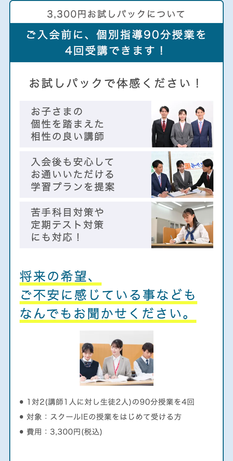 3,300円お試しパックについて
ご入会前に、個別指導90分授業を
4回受講できます!
お試しパックで体感ください!
お子さまの
個性を踏まえた
相性の良い講師
入会後も安心して
お通いいただける
学習プランを提案
ENES
苦手科目対策や
定期テスト対策
にも対応!
将来の希望、
ご不安に感じている事なども
なんでもお聞かせください。
● 1対2 (講師1人に対し生徒2人) の90分授業を4回
●対象: スクールIEの授業をはじめて受ける方
•費用: 3,300円 (税込)