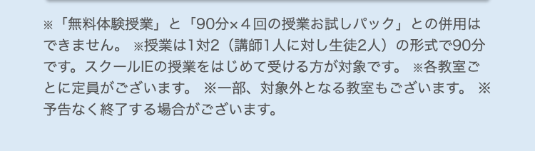 「無料体験授業」 と 「90分×4回の授業お試しパック」との併用は
できません。 授業は1対2 (講師1人に対し生徒2人) の形式で90分
です。 スクールIEの授業をはじめて受ける方が対象です。 各教室ご
とに定員がございます。 ※一部、対象外となる教室もございます。 ※
予告なく終了する場合がございます。