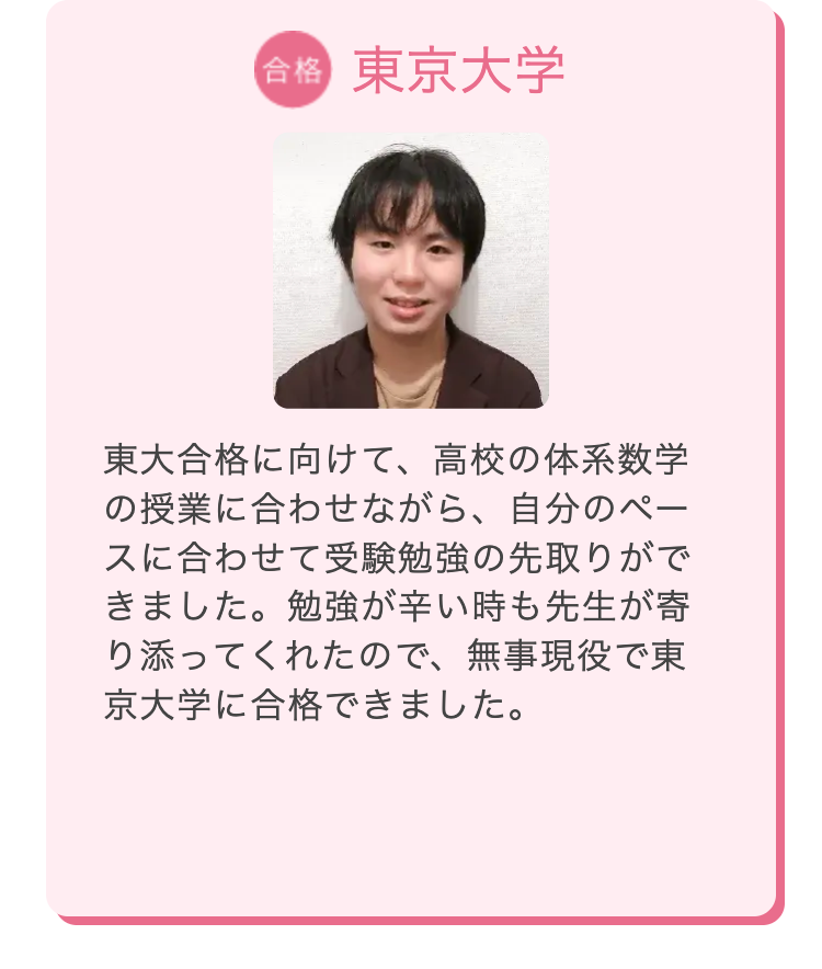 合格 東京大学
東大合格に向けて、 高校の体系数学
の授業に合わせながら、 自分のペー
スに合わせて受験勉強の先取りがで
きました。勉強が辛い時も先生が寄
り添ってくれたので、 無事現役で東
京大学に合格できました。