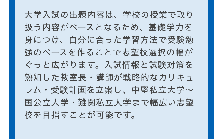 大学入試の出題内容は、学校の授業で取り
扱う内容がベースとなるため、 基礎学力を
身につけ、自分に合った学習方法で受験勉
強のペースを作ることで志望校選択の幅が
ぐっと広がります。 入試情報と試験対策を
熟知した教室長・講師が戦略的なカリキュ
ラム・受験計画を立案し、 中堅私立大学~
国公立大学・難関私立大学まで幅広い志望
校を目指すことが可能です。