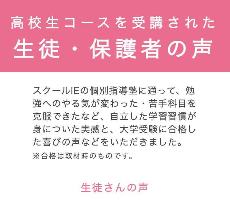 高校生コースを受講された
生徒・保護者の声
スクールIEの個別指導塾に通って、勉
強へのやる気が変わった・ 苦手科目を
克服できたなど、 自立した学習習慣が
身についた実感と、 大学受験に合格し
た喜びの声などをいただきました。
※合格は取材時のものです。
生徒さんの声