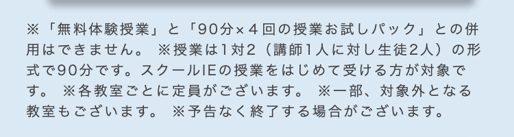 ※「無料体験授業」 と 「90分×4回の授業お試しパック」との併
用はできません。 授業は1対2 (講師1人に対し生徒2人)の形
式で90分です。 スクールIEの授業をはじめて受ける方が対象で
す。各教室ごとに定員がございます。 ※一部、対象外となる
教室もございます。 ※予告なく終了する場合がございます。