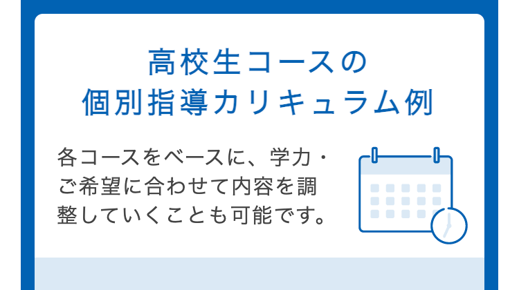 高校生コースの
個別指導カリキュラム例
各コースをベースに、学力・
ご希望に合わせて内容を調
整していくことも可能です。
