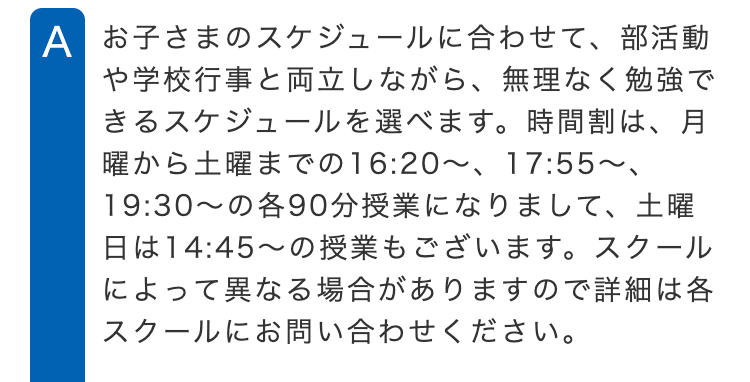 A お子さまのスケジュールに合わせて、部活動
や学校行事と両立しながら、 無理なく勉強で
きるスケジュールを選べます。 時間割は、月
曜から土曜までの16:20 ~ 17:55~、
19:30~の各90分授業になりまして、 土曜
日は14:45~の授業もございます。 スクール
によって異なる場合がありますので詳細は各
スクールにお問い合わせください。