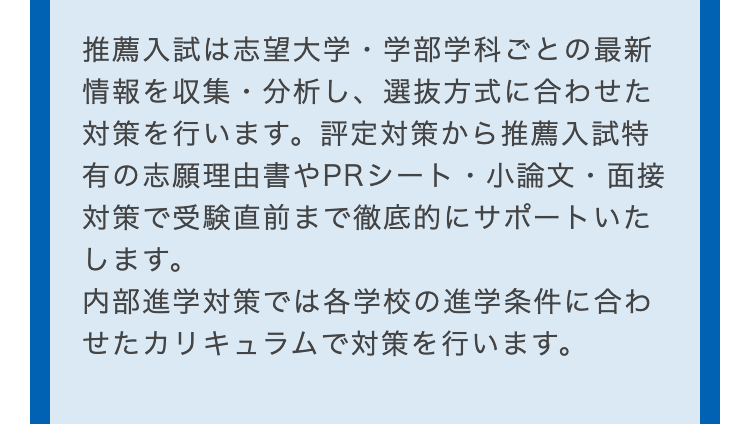 推薦入試は志望大学・学部学科ごとの最新
情報を収集・分析し、選抜方式に合わせた
対策を行います。 評定対策から推薦入試特
有の志願理由書やPRシート・小論文・面接
対策で受験直前まで徹底的にサポートいた
します。
内部進学対策では各学校の進学条件に合わ
せたカリキュラムで対策を行います。