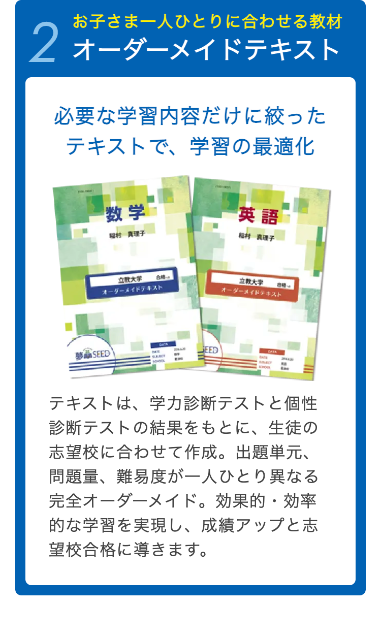 お子さま一人ひとりに合わせる教材
2 オーダーメイドテキスト
必要な学習内容だけに絞った
テキストで、 学習の最適化
数学
英語
福村 真理子
松村 真理子
立教大学 合格
オーダーメイドテキスト
立教大学
オーダーメイドテキスト
夢 SEED
DATE
GEED
SLEURCT
BAYS
NO
テキストは、学力診断テストと個性
診断テストの結果をもとに、 生徒の
志望校に合わせて作成。 出題単元、
問題量、難易度が一人ひとり異なる
完全オーダーメイド。 効果的・効率
的な学習を実現し、 成績アップと志
望校合格に導きます。