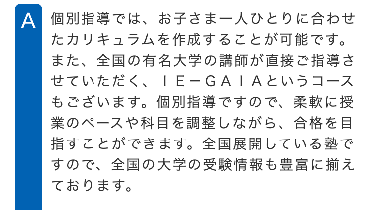 A 個別指導では、お子さま一人ひとりに合わせ
たカリキュラムを作成することが可能です。
また、全国の有名大学の講師が直接ご指導さ
せていただく、 IE-GAIAというコース
もございます。 個別指導ですので、 柔軟に授
業のペースや科目を調整しながら、 合格を目
指すことができます。 全国展開している塾で
すので、 全国の大学の受験情報も豊富に揃え
ております。