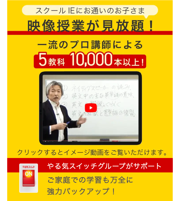 スクールIEにお通いのお子さま
映像授業が見放題!
一流のプロ講師による
5 教科 10,000本以上!
ネイティブスピーカーの読み
②② 英文中の主な英単語の意味
英文説くわしく
英文の和訳と英単語の復習」
クリックするとイメージ動画をご覧いただけます。
やる気スイッチ
ON
やる気スイッチグループがサポート
ご家庭での学習も万全に
強力バックアップ!