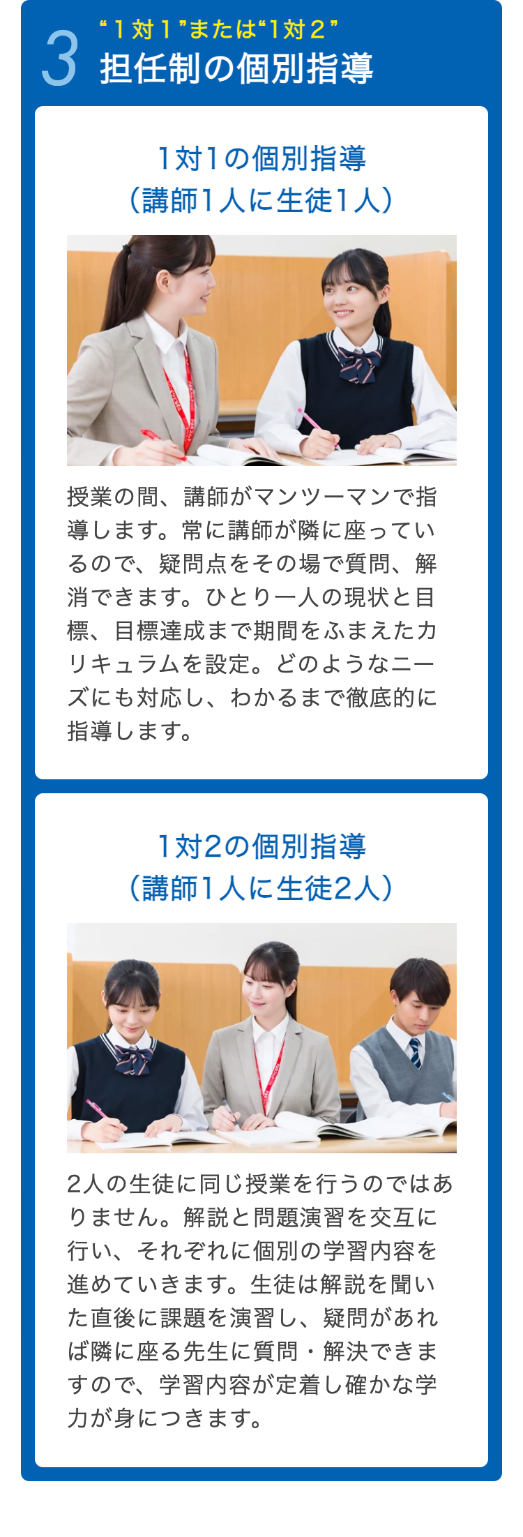 “1対1”または“1対2”
3 担任制の個別指導
1対1の個別指導
(講師1人に生徒1人)
授業の間、講師がマンツーマンで指
導します。 常に講師が隣に座ってい
るので、疑問点をその場で質問、解
消できます。 ひとり一人の現状と目
標、目標達成まで期間をふまえたカ
リキュラムを設定。 どのようなニー
ズにも対応し、 わかるまで徹底的に
指導します。
1対2の個別指導
(講師1人に生徒2人)
2人の生徒に同じ授業を行うのではあ
りません。 解説と問題演習を交互に
行い、それぞれに個別の学習内容を
進めていきます。 生徒は解説を聞い
た直後に課題を演習し、 疑問があれ
ば隣に座る先生に質問・解決できま
すので、学習内容が定着し確かな学
力が身につきます。