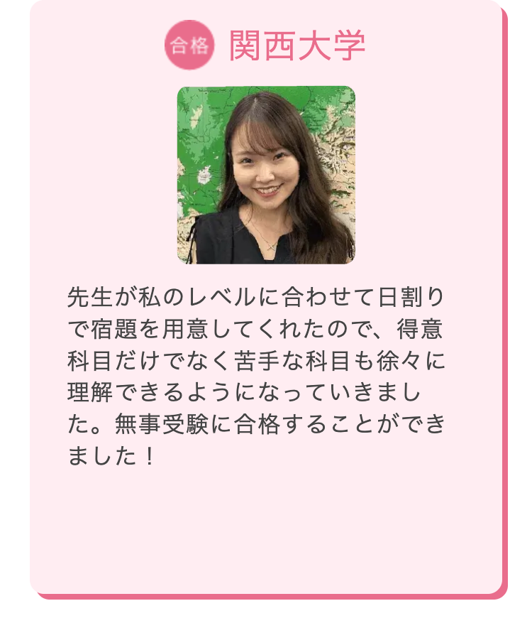 合格 関西大学
先生が私のレベルに合わせて日割り
で宿題を用意してくれたので、 得意
科目だけでなく苦手な科目も徐々に
理解できるようになっていきまし
た。無事受験に合格することができ
ました!