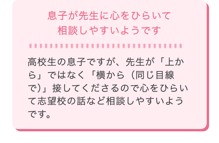 息子が先生に心をひらいて
相談しやすいようです
高校生の息子ですが、 先生が「上か
ら」ではなく「横から (同じ目線
で)」接してくださるので心をひらい
て志望校の話など相談しやすいよう
です。