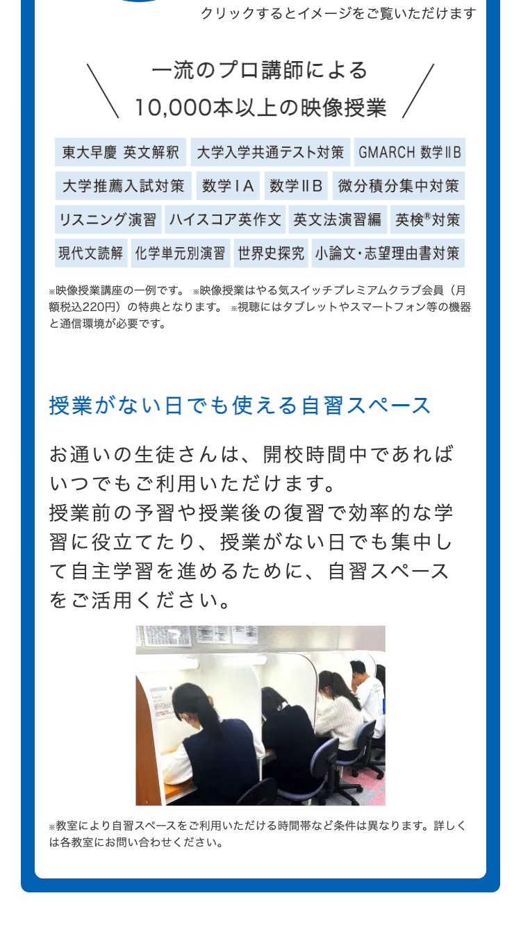 クリックするとイメージをご覧いただけます
一流のプロ講師による
10,000本以上の映像授業
東大早慶 英文解釈 大学入学共通テスト対策 GMARCH 数学II B
大学推薦入試対策 数学IA 数学IIB 微分積分集中対策
リスニング演習 ハイスコア英作文 英文法演習編英検®対策
現代文読解 化学単元別演習 世界史探究 小論文・志望理由書対策
※映像授業講座の一例です。映像授業はやる気スイッチプレミアムクラブ会員(月
額税込220円) の特典となります。 ※視聴にはタブレットやスマートフォン等の機器
と通信環境が必要です。
授業がない日でも使える自習スペース
お通いの生徒さんは、 開校時間中であれば
いつでもご利用いただけます。
授業前の予習や授業後の復習で効率的な学
習に役立てたり、 授業がない日でも集中し
て自主学習を進めるために、 自習スペース
をご活用ください。
※教室により自習スペースをご利用いただける時間帯など条件は異なります。 詳しく
は各教室にお問い合わせください。