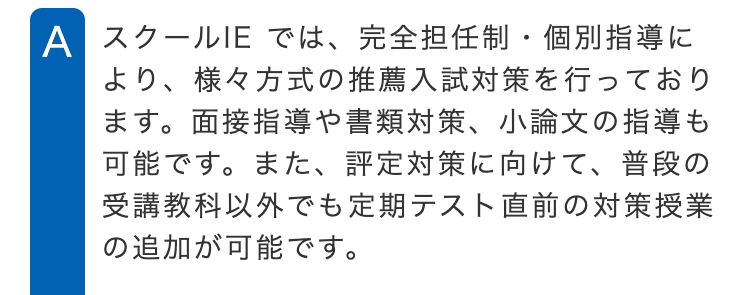 A スクールIE では、完全担任制・個別指導に
より、 様々方式の推薦入試対策を行っており
ます。面接指導や書類対策、 小論文の指導も
可能です。 また、 評定対策に向けて、 普段の
受講教科以外でも定期テスト直前の対策授業
の追加が可能です。