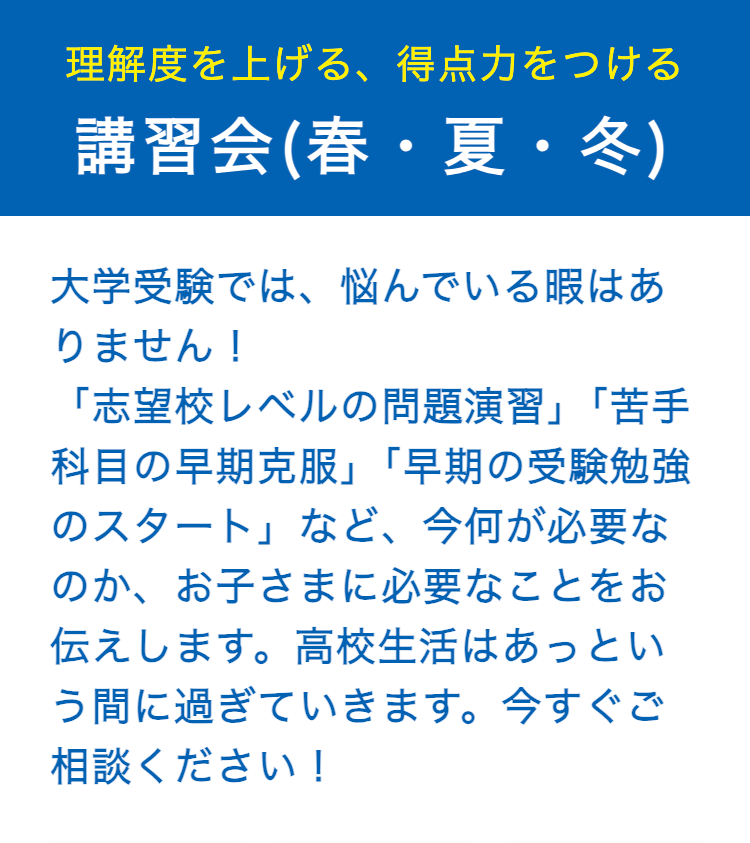 理解度を上げる、 得点力をつける
講習会(春・夏・冬)
大学受験では、悩んでいる暇はあ
りません!
「志望校レベルの問題演習」 「苦手
科目の早期克服」 「早期の受験勉強
のスタート」など、 今何が必要な
のか、お子さまに必要なことをお
伝えします。高校生活はあっとい
う間に過ぎていきます。 今すぐご
相談ください!