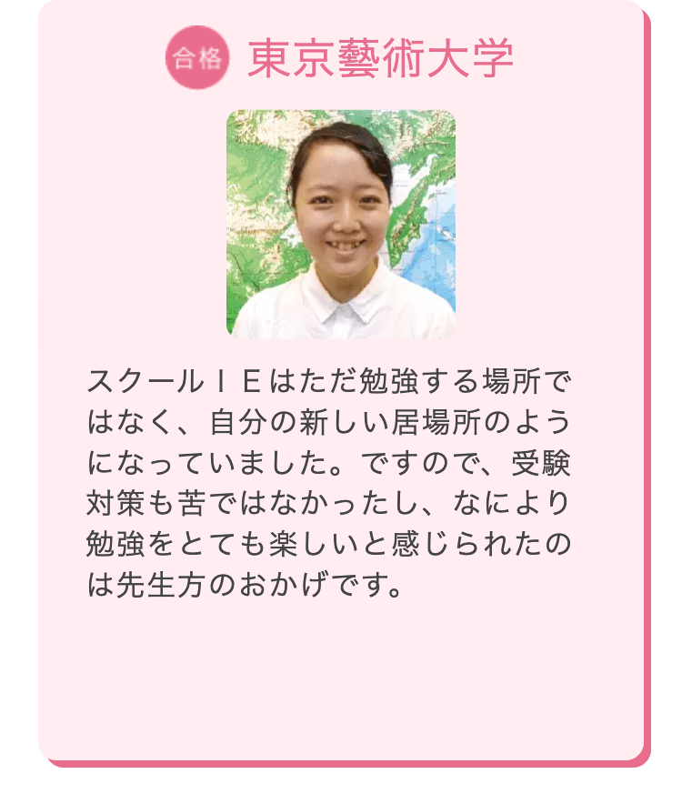合格 東京藝術大学
スクールIEはただ勉強する場所で
はなく、自分の新しい居場所のよう
になっていました。 ですので、受験
対策も苦ではなかったし、なにより
勉強をとても楽しいと感じられたの
は先生方のおかげです。