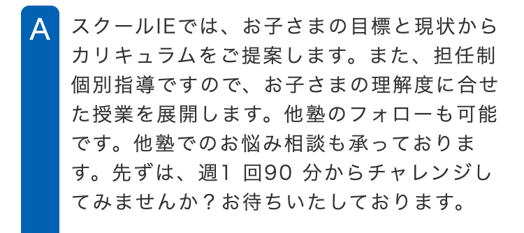 A スクールIEでは、お子さまの目標と現状から
カリキュラムをご提案します。 また、 担任制
個別指導ですので、 お子さまの理解度に合せ
た授業を展開します。 他塾のフォローも可能
です。他塾でのお悩み相談も承っておりま
す。 先ずは、週1回90分からチャレンジし
てみませんか? お待ちいたしております。