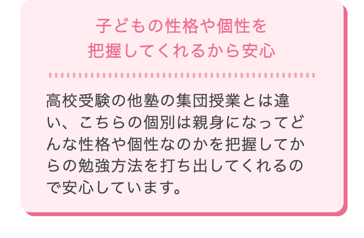 子どもの性格や個性を
把握してくれるから安心
高校受験の他塾の集団授業とは違
い、こちらの個別は親身になってど
んな性格や個性なのかを把握してか
らの勉強方法を打ち出してくれるの
で安心しています。