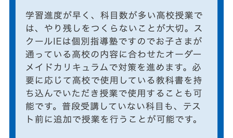 学習進度が早く、科目数が多い高校授業で
は、やり残しをつくらないことが大切。 ス
クールIEは個別指導塾ですのでお子さまが
通っている高校の内容に合わせたオーダー
メイドカリキュラムで対策を進めます。 必
要に応じて高校で使用している教科書を持
ち込んでいただき授業で使用することも可
能です。普段受講していない科目も、テス
ト前に追加で授業を行うことが可能です。