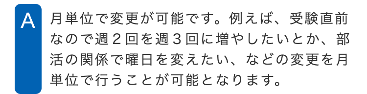 A 月単位で変更が可能です。例えば、受験直前
なので週2回を週3回に増やしたいとか、部
活の関係で曜日を変えたい、などの変更を月
単位で行うことが可能となります。