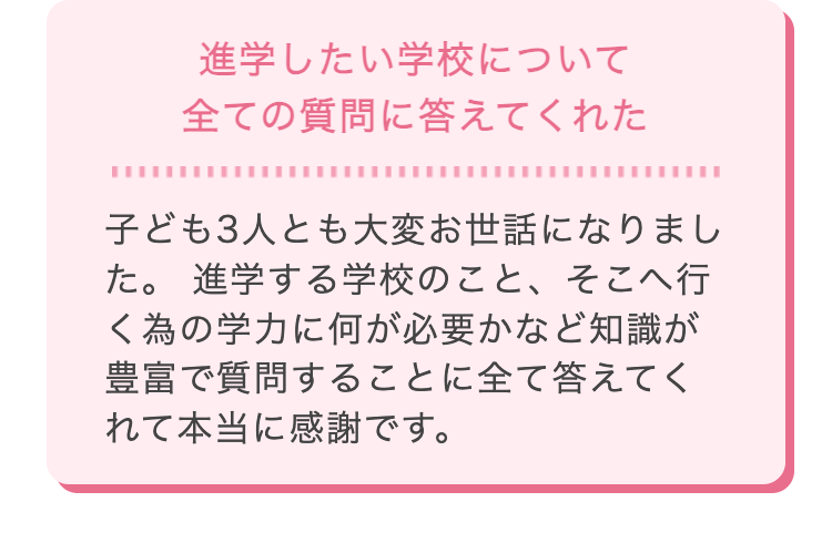 進学したい学校について
全ての質問に答えてくれた
子ども3人とも大変お世話になりまし
た。 進学する学校のこと、そこへ行
く為の学力に何が必要かなど知識が
豊富で質問することに全て答えてく
れて本当に感謝です。