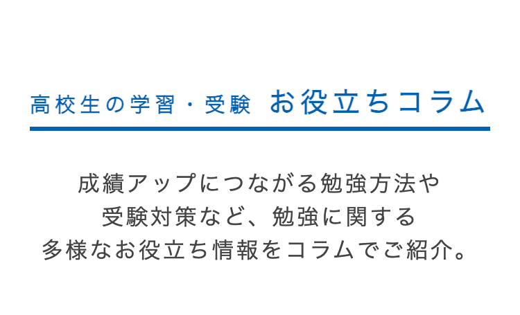 高校生の学習・受験 お役立ちコラム
成績アップにつながる勉強方法や
受験対策など、 勉強に関する
多様なお役立ち情報をコラムでご紹介。